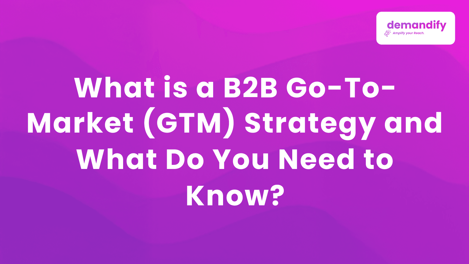 What is a B2B Go-To-Market (GTM) Strategy and What Do You Need to Know?